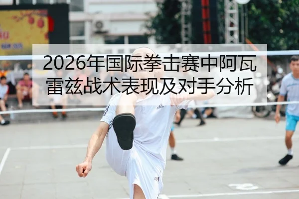 2026年国际拳击赛中阿瓦雷兹战术表现及对手分析