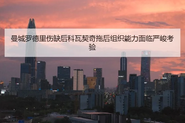 曼城罗德里伤缺后科瓦契奇拖后组织能力面临严峻考验