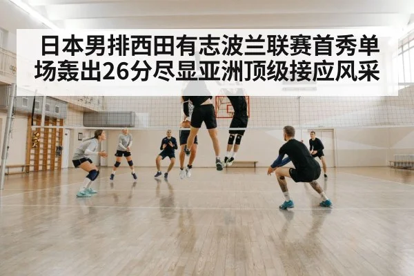 日本男排西田有志波兰联赛首秀单场轰出26分尽显亚洲顶级接应风采